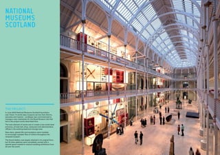THE PROJECT:
In June 2003 National Museums Scotland launched a
new Vision: ‘A world class museums service that informs,
educates and inspires’. Lendlease was commissioned to
manage a new masterplan for the Royal Museum site that
led to the project works described here.
The main element of works was to create a new street level
entrance, arrivals hall, shop, restaurant and administrative
offices in the existing basement storage area.
New stairs, glazed lifts and escalators were installed
to encourage a greater flow of visitors throughout the
renewed museum.
The Grand Gallery was largely retained in its original form,
but 16 other galleries were completely revised with a
special space created to receive travelling exhibitions from
all over the world.
NATIONAL
MUSEUMS
SCOTLAND
 