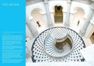 THE PROJECT:
Tate Britain is the home of British art, with visitors per
year increasing from 1m in 2000 now over 1.5 million. The
additional visitor numbers require the improvement of
circulation and upgrade of outdated facilities to allow the
best appreciation of the collection the gallery contains.
Tate Britain is organised into quadrants. The last major
gallery refurbishments upgraded the Northern half,
however the Southern half has galleries which operate
within roofs from the original 1890’s construction and
suffer from rainwater ingress.
These galleries have limited and outdated environmental
control – so significant improvements are required to bring
them up to international standards and allow a larger part of
Tate’s collection to be displayed.
Phase 1 is the refurbishment of the South East Quadrant and
southern circulation areas including the Millbank entrance.
The works includes gallery refurbishment at Principal
level; an upgraded schools reception, shop café and
kitchen servery at Lower level and two new feature
staircases; an expanded members area using the
currently under utilised space above the Rotunda at the
upper level and the restoration of the River Room at the
front of the building.
Building services are replaced throughout including new
ventilation plant, heating and chilled water systems, fire
alarms, security, access control and bespoke feature
lighting to the galleries and circulation spaces.
TATE BRITAIN
 