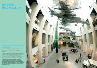 THE PROJECT:
Lendlease worked as principal construction management
contractors for the Imperial war Museum’s complex
refurbishment to mark the centenary of the First
World War.
The main scope of works included a new ground-breaking
First World War Gallery, a reconfigured new central hall,
dramatic new atrium galleries covering conflicts from
the Second World War onwards and a new gallery level E
which can also double as a corporate events space out
of hours.
The project has transformed the IWM, significantly
improving visitor services and creating a new central
dynamic space where the museum’s iconic large objects
are displayed, showing the brutality of the First World War
but also the extraordinary experiences, great innovation
and art at that time.
IMPERIAL
WAR MUSEUM
 