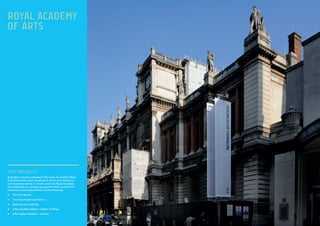 THE PROJECT:
Burlington House is situated in the heart of London’s West
End and houses major resources in terms of architecture
and important works. In recent years the Royal Academy
has embarked on a phased programme that involved the
restoration and modernization of the following:
•	 The Fine Rooms
•	 Front Courtyard and Portico
•	 Galleries and Lighting
•	 Jillian Sackler Gallery / Gallery XI Shop
•	 6 Burlington Gardens – Armani
ROYAL ACADEMY
OF ARTS
 