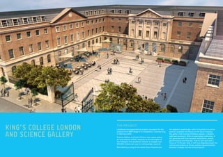 KING’S COLLEGE LONDON
AND SCIENCE GALLERY
Lendlease was appointed as project managers for this
scheme from RIBA Stage A to completion, commencing
in February 2014.
Science Gallery at King’s will be a new space where
art and science collide, drawing on the strengths of
the College’s nine academic schools to engage over
250,000 visitors per year in cutting-edge research.
Refurbishing a wing of the listed Guys Hospital and
THE PROJECT:
the adjacent quadrangle, which is located in a prime
position opposite the Shard on the Guy’s Campus,
the gallery will include exhibition spaces, a theatre,
café and courtyard. With no permanent collection, it
will generate and host dynamic exhibitions, events,
performances and festivals. Free to visit and with a
focus on 15-25 year olds, it will be a flagship project for
culture and science at King’s, enhancing partnership
between College and the cultural sector.
 