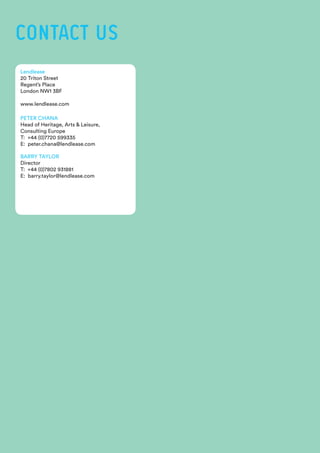 Lendlease
20 Triton Street
Regent’s Place
London NW1 3BF
www.lendlease.com
PETER CHANA
Head of Heritage, Arts & Leisure,
Consulting Europe
T: +44 (0)7720 599335
E: peter.chana@lendlease.com
BARRY TAYLOR
Director
T: +44 (0)7802 931881
E: barry.taylor@lendlease.com
CONTACT US
 