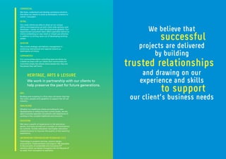 COMMERCIAL
We listen, understand and develop workplace solutions
that allow our clients to excel as developers, investors or
owner / occupiers.
RETAIL
Our retail clients are able to draw on our unique
ability and experience as both client-side advisors and
developer / owner of retail developments globally. Our
experienced consultant team offers specialist advice to
clients embarking on new retail or mixed-use schemes
in addition to driving value out of developing existing
assets.
AVIATION
We provide strategic and delivery management in
enhancing international and regional airports as
destinations of choice.
COMMUNITIES
Our communities sector consulting team are driven by
a belief we share with our clients that communities are
more than simply the places where people live: they are
the places they call home.
RAIL
Building and investing in a first class rail sector that has
the vision, people and capability to support the UK rail
industry.
HEALTHCARE
Whether our healthcare clients are looking for new
developments or enhancing their current assets, we are
able to provide specialist consultants with experience of
working in live, complex healthcare environments.
EDUCATION
We have a wealth of experience in the education
sector and have carried out a number of commissions
for schools, further education and higher education
establishments to improve the quality of the teaching
experience.
INFORMATION COMMUNICATION TECHNOLOGY (ICT)
Technology in property services, solution design,
procurement, implementation and support. We specialise
in the provision of sustainable and innovative ICT
solutions which we deliver throughout the full lifecycle of
an asset, from conception to operation.
HERITAGE, ARTS & LEISURE
We work in partnership with our clients to
help preserve the past for future generations.
We believe that
projects are delivered
by building
and drawing on our
experience and skills
our client’s business needs
successful
trusted relationships
to support
 