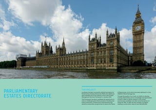 THE PROJECT:
Lendlease has been successfully delivering projects for
Parliamentary Estates Directorate (PED) since 2008 and
were awarded one of four places on the 3 year Project
Management Services Framework in January 2014.
This Framework has given Lendlease the opportunity to
work on challenging and diverse projects including new
build construction, infrastructure improvements and
sensitive conservation programmes to restore the Palace
PARLIAMENTARY
ESTATES DIRECTORATE
of Westminster, all of which have been delivered in a live
UNESCO World Heritage site.
Through the quality of our work, our ability to develop
trusting relationships and our knowledge and appreciation
of what it takes to deliver projects in this unique
environment, Lendlease can claim to be the partner of
choice for PED. To date we have worked on projects
totalling a construction value of over £95,000,000.
 