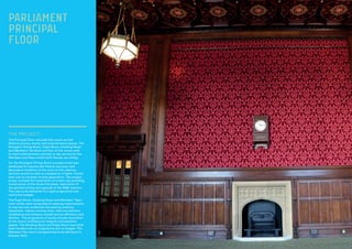 THE PROJECT:
The Principal Floor riverside fine rooms are the
Palace’s primary events and entertainment spaces. The
Strangers’ Dining Room, Pugin Room, Smoking Room
and Members’ Tea Room are four of the rooms used
for both entertainment and day to day service for the
Members and Peers whilst both Houses are sitting.
For the Strangers’ Dining Room a project brief was
developed to improve the historic accuracy and
decorative condition of the room so the catering
services would be able to compete to a higher market
level and to increase income generation. The project
scope included the restoration of ornate oak panelling,
conservation of the stone fire place, restoration of
the painted ceiling and upgrade of the M&E systems.
This was to be delivered to a tight programme and
restrictive budget.
The Pugin Room, Smoking Room and Members’ Team
room works were comprised of catering improvements
to improve and modernise the existing catering
equipment, reduce running costs, improve statutory
compliance and enhance overall service efficiency and
delivery.  The programme of works include restoration
of the rooms’ architectural integrity and aesthetic
appeal. The Smoking Room and Pugin Room have both
been handed over on programme and on budget. The
Members Tea room is programmed to be delivered in
October 2015.
PARLIAMENT
PRINCIPAL
FLOOR
 
