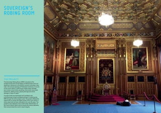 THE PROJECT:
The Sovereign Robing Room (SRR) is located at the
southernmost point of the Palace of Westminster and is of
significant relevance to the British monarch and plays a key
role in the annual opening of Parliament ceremony. A survey
of the room’s fabric in 2012 found visible water damage
and cracks to the timber panelling, historically inaccurate
brasswork, gilding issues, glazing damage and stone
damage in need of repair.
A project brief was developed and Lendlease was
commissioned to lead a professional team in restoring the
SRR through the entire project cycle. The project offered the
opportunity to access the higher levels of the room which in
some cases had not been attended to for over 80 years. The
project’s main objective was to halt further deterioration of
the room’s historic fabric and to amend the various elements
that compromised the room’s visual integrity.
SOVEREIGN’S
ROBING ROOM
 