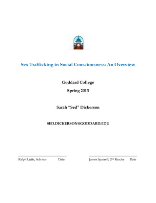 Sex Trafficking in Social Consciousness: An Overview
Goddard College
Spring 2013
Sarah “Sed” Dickerson
SED.DICKERSON@GODDARD.EDU
___________________________ ___________________________
Ralph Lutts, Advisor Date James Sparrell, 2nd Reader Date
 