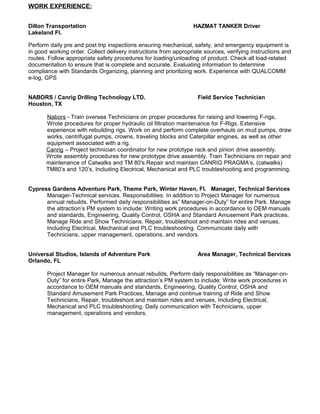 WORK EXPERIENCE:
Dillon Transportation HAZMAT TANKER Driver
Lakeland Fl.
Perform daily pre and post trip inspections ensuring mechanical, safety, and emergency equipment is
in good working order. Collect delivery instructions from appropriate sources, verifying instructions and
routes. Follow appropriate safety procedures for loading/unloading of product. Check all load-related
documentation to ensure that is complete and accurate. Evaluating information to determine
compliance with Standards Organizing, planning and prioritizing work. Experience with QUALCOMM
e-log, GPS
NABORS / Canrig Drilling Technology LTD. Field Service Technician
Houston, TX
Nabors - Train oversea Technicians on proper procedures for raising and lowering F-rigs,
Wrote procedures for proper hydraulic oil filtration maintenance for F-Rigs. Extensive
experience with rebuilding rigs. Work on and perform complete overhauls on mud pumps, draw
works, centrifugal pumps, crowns, traveling blocks and Caterpillar engines, as well as other
equipment associated with a rig.
Canrig – Project technician coordinator for new prototype rack and pinion drive assembly.
Wrote assembly procedures for new prototype drive assembly. Train Technicians on repair and
maintenance of Catwalks and TM 80's.Repair and maintain CANRIG PRAGMA’s, (catwalks)
TM80’s and 120’s, Including Electrical, Mechanical and PLC troubleshooting and programming.
Cypress Gardens Adventure Park, Theme Park, Winter Haven, Fl. Manager, Technical Services
Manager-Technical services. Responsibilities: In addition to Project Manager for numerous
annual rebuilds. Performed daily responsibilities as” Manager-on-Duty” for entire Park. Manage
the attraction’s PM system to include: Writing work procedures in accordance to OEM manuals
and standards, Engineering, Quality Control, OSHA and Standard Amusement Park practices.
Manage Ride and Show Technicians. Repair, troubleshoot and maintain rides and venues.
Including Electrical, Mechanical and PLC troubleshooting. Communicate daily with
Technicians, upper management, operations, and vendors.
Universal Studios, Islands of Adventure Park Area Manager, Technical Services
Orlando, FL
Project Manager for numerous annual rebuilds, Perform daily responsibilities as “Manager-on-
Duty” for entire Park, Manage the attraction’s PM system to include: Write work procedures in
accordance to OEM manuals and standards, Engineering, Quality Control, OSHA and
Standard Amusement Park Practices, Manage and continue training of Ride and Show
Technicians, Repair, troubleshoot and maintain rides and venues, Including Electrical,
Mechanical and PLC troubleshooting. Daily communication with Technicians, upper
management, operations and vendors.
 