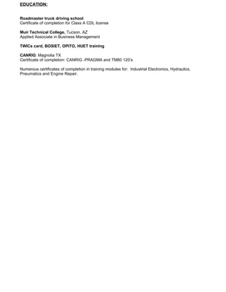 EDUCATION:
Roadmaster truck driving school
Certificate of completion for Class A CDL license
Muir Technical College, Tucson, AZ
Applied Associate in Business Management
TWICs card, BOSIET, OPITO, HUET training
CANRIG: Magnolia TX
Certificate of completion: CANRIG -PRAGMA and TM80 120’s
Numerous certificates of completion in training modules for: Industrial Electronics, Hydraulics,
Pneumatics and Engine Repair.
 