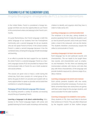 rochambeau.org
TEaching FLS AT THE ELEMENTARY LEVEL
Angela Bourgogne, enseignante de FLS à l’école élémentaire
In the United States, French is considered a foreign lan-
guage and there are very few opportunities to use French
in this environment unless one belongs to the French com-
munity.
At Lycée Rochambeau, the French language is both the
native language of our students from the Francophone
community and a second language for all our students
who do not speak French at home. In the school context,
French is called a second language because it has the
combined status of being the language of both knowledge
and learning.
In an effort to provide the best support for our students
for whom French is a second language, French as a Sec-
ond Language classes (FLS) are provided to improve their
communication skills in French for use in both academic
and social contexts.
The classes are given once or twice a week during the
school day. Each class consists of a small group of stu-
dents, the goal of which is to provide each student with as
many opportunities to speak as possible and to build their
confidence in using the language.
Pedagogy of French Second Language (FSL) classes
FSL teaching presents a variety of activities all revolving
around the joy of speaking French.
Learning a language is all about understanding. Intro-
duction to the French language begins with active and
guided listening to French audio recordings and teaching
children to identify and organize what they hear in
order to make sense of it.
Learning a language as a communication tool
The emphasis is on role play, asking students to
practice speaking French in daily life situations such
as; how to present yourself, call to invite your friend,
order a meal in the restaurant, and see the doctor.
The students therefore unconsciously acquire the
reflex to communicate in French.
Learning a language is to learn new sounds
Each language has its own particular sounds and
characteristics. The ear needs to be taught these
new sounds, and characteristics such as empha-
sis and intonations. For this, there are listening and
memorization activities with rhymes and skits that
play with these characteristics of the language and
provide students exposure to a diverse range of au-
ditory material.
Learning a language is to enrich one’s lexicon
Each activity presents students with new words,
constantly enriching their vocabulary. To ensure stu-
dents remember these new words there are games
with flash cards, bingo for the younger students, and
word association for the older students.
Learning a language is to establish a new syntax.
Many students in FSL class need help to structure
their sentences in French. They are often influenced
by the linguistic system of their mother tongue
12
 