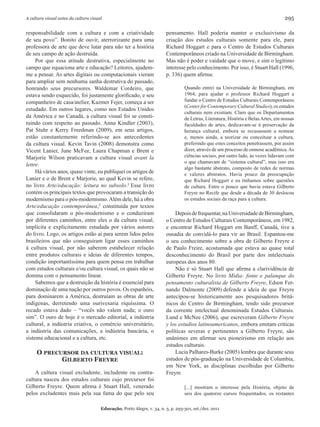 A cultura visual antes da cultura visual                                                                                              295

responsabilidade com a cultura e com a criatividade                      pensamento. Hall poderia manter o exclusivismo da
de seu povo”. Bonito de ouvir, aterrorizante para uma                    criação dos estudos culturais somente para ele, para
professora de arte que deve lutar para não ter a história                Richard Hoggart e para o Centro de Estudos Culturais
de seu campo de ação destruída.                                          Contemporâneos criado na Universidade de Birmingham.
     Por que essa atitude destrutiva, especialmente no                   Mas não é poder e vaidade que o move, e sim o legítimo
campo que equaciona arte e educação? Leitores, ajudem-                   interesse pelo conhecimento. Por isso, é Stuart Hall (1996,
me a pensar. As artes digitais ou computacionais vieram                  p. 336) quem afirma:
para ampliar sem nenhuma sanha destrutiva do passado,
honrando seus precursores. Waldemar Cordeiro, que                                  Quando entrei na Universidade de Birmingham, em
estava sendo esquecido, foi justamente glorificado, e seu                          1964, para ajudar o professor Richard Hoggart a
companheiro de casa/atelier, Kazmer Fejer, começa a ser                            fundar o Centro de Estudos Culturais Contemporâneos
                                                                                   (Center for Contemporary Cultural Studies), os estudos
estudado. Em outros lugares, como nos Estados Unidos
                                                                                   culturais nem existiam. Claro que os Departamentos
da América e no Canadá, a cultura visual foi se consti-                            de Letras, Literatura, História e Belas Artes, em nossas
tuindo com respeito ao passado. Anna Kindler (2003),                               faculdades de artes, dedicavam-se à preservação da
Pat Stuhr e Kerry Freedman (2009), em seus artigos,                                herança cultural, embora se recusassem a nomear
estão constantemente referindo-se aos antecedentes                                 e, menos ainda, a teorizar ou conceituar a cultura,
da cultura visual. Kevin Tavin (2008) demonstra como                               preferindo que estes conceitos penetrassem, por assim
Vicent Lanier, June McFee, Laura Chapman e Brent e                                 dizer, através de um processo de osmose acadêmica. As
Marjorie Wilson praticavam a cultura visual avant la                               ciências sociais, por outro lado, às vezes lidavam com
                                                                                   o que chamavam de “sistema cultural”, mas isso era
lettre.
                                                                                   algo bastante abstrato, composto de redes de normas
     Há vários anos, quase vinte, eu publiquei os artigos de                       e valores abstratos. Havia pouco da preocupação
Lanier e o de Brent e Marjorie, ao qual Kevin se refere,                           que Richard Hoggart e eu tínhamos sobre questões
no livro Arte/educação: leitura no subsolo.1 Esse livro                            de cultura. Entre o pouco que havia estava Gilberto
contém os principais textos que provocaram a transição do                          Freyre no Recife que desde a década de 30 deslocou
modernismo para o pós-modernismo. Além dele, há a obra                             os estudos sociais da raça para a cultura.
Arte/educação contemporânea,2 constituída por textos
que consolidaram o pós-modernismo e o conduziram                             Depois de frequentar, na Universidade de Birmingham,
por diferentes caminhos, entre eles o da cultura visual,                 o Centro de Estudos Culturais Contemporâneos, em 1982,
implícita e explicitamente estudada por vários autores                   e encontrar Richard Hoggart em Banff, Canadá, tive a
do livro. Logo, os artigos estão aí para serem lidos pelos               ousadia de convidá-lo para vir ao Brasil. Espantou-me
brasileiros que não conseguiram ligar esses caminhos                     o seu conhecimento sobre a obra de Gilberto Freyre e
à cultura visual, por não saberem estabelecer relação                    de Paulo Freire, acostumada que estava ao quase total
entre produtos culturais e ideias de diferentes tempos,                  desconhecimento do Brasil por parte dos intelectuais
condição importantíssima para quem pensa em trabalhar                    europeus dos anos 80.
com estudos culturais e/ou cultura visual, os quais não se                   Não é só Stuart Hall que afirma a clarividência de
domina com o pensamento linear.                                          Gilberto Freyre. No livro Mídia: fonte e palanque do
     Sabemos que a destruição da história é essencial para               pensamento culturalista de Gilberto Freyre, Edson Fer-
dominação de uma nação por outros povos. Os espanhóis,                   nando Dalmonte (2009) defende a ideia de que Freyre
para dominarem a América, destruíam as obras de arte                     antecipou-se historicamente aos pesquisadores britâ-
indígenas, derretendo uma ourivesaria riquíssima. O                      nicos do Centro de Birmingham, tendo sido precursor
recado estava dado – “vocês não valem nada; o ouro                       da corrente intelectual denominada Estudos Culturais.
sim”. O ouro de hoje é o mercado editorial, a indústria                  Lund e McNee (2006), que escreveram Gilberto Freyre
cultural, a indústria criativa, o comércio universitário,                y los estudios latinoamericanos, embora emitam críticas
a indústria das comunicações, a indústria bancária, o                    políticas severas e pertinentes a Gilberto Freyre, são
sistema educacional e a cultura, etc.                                    unânimes em afirmar seu pioneirismo em relação aos
                                                                         estudos culturais.
     O precursOr da cultura visual:                                          Lucia Palhares-Burke (2005) lembra que durante seus
            GilbertO Freyre                                              estudos de pós-graduação na Universidade de Columbia,
                                                                         em New York, as disciplinas escolhidas por Gilberto
    A cultura visual excludente, includente ou contra-                   Freyre
cultura nasceu dos estudos culturais cujo precursor foi
Gilberto Freyre. Quem afirma é Stuart Hall, venerado                               [...] mostram o interesse pela História, objeto de
pelos excludentes mais pela sua fama do que pelo seu                               seis dos quatorze cursos frequentados, os restantes

                                       Educação, Porto Alegre, v. 34, n. 3, p. 293-301, set./dez. 2011
 