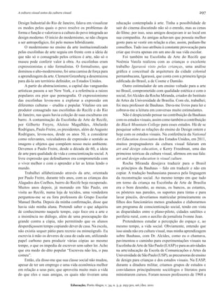 A cultura visual antes da cultura visual                                                                                      297

Design Industrial do Rio de Janeiro, falava em visualizar                educação contemplada à arte. Tinha a possibilidade de
os modos pelos quais o povo resolve os problemas de                      sair do cinema discutindo não só o enredo, mas as cenas
forma e função e valorizava a cultura do povo integrada ao               do filme; por isso, seus amigos desejavam ir ao local em
design moderno. O início do modernismo, se não chegou                    sua companhia. As amigas achavam que possuía melhor
a ser antropofágico, foi pelo menos hibridizante.                        gosto para se vestir em relação a elas; assim, pediam-lhe
     O modernismo no ensino da arte institucionalizado                   conselhos. Tudo isso atribuiu à constante provocação para
pelas escolinhas de arte seguiu em frente com a ideia de                 criar que tivera apenas em um ano de sua vida escolar.
que não só o consagrado pelos críticos é arte, não só o                       Foi também na Escolinha de Arte do Recife que
museu pode conferir valor à obra. As escolinhas eram                     Noêmia Varela realizou com as crianças o excelente
expressionistas e não formalistas. O formalismo, que                     trabalho Igarassú visto pelas crianças, uma análise
dominou o alto-modernismo, foi uma camisa de força para                  gráfica e conceitual da arquitetura da cidade colonial
a aprendizagem da arte. Clement Greenberg a desenraizou                  pernambucana, Igarassú, que conta com a primeira Igreja
para dá-la um território definidor, os Estados Unidos.                   edificada do Brasil, a de Cosme e Damião.
     A partir do abstracionismo, a capital das vanguardas                     Outro estimulador de um ensino voltado para a arte
artísticas passou a ser New York, e a referência a raízes                no Brasil, comprometido com qualidade estética e com o
populares era pior que pornografia. O expressionismo                     social, foi Alcides da Rocha Miranda, criador do Instituto
das escolinhas levou-nos a explorar a expressão em                       de Artes da Universidade de Brasília. Com ele, trabalhei;
diferentes culturas – erudita e popular. Vitalino era um                 foi meu professor de Bauhaus. Dava-me livros para ler e
produtor consagrado nas escolinhas do Recife e do Rio                    cobrava-me a leitura em conversas muito estimulantes.
de Janeiro, nas quais havia coleção de suas esculturas em                     Não é despiciendo pensar na contribuição da Bauhaus
barro. A contaminação da Escolinha de Arte de Recife,                    com os estudos visuais, assim como também a contribuição
por Gilberto Freyre, Aloísio Magalhães, Abelardo                         do Black Mountain College para esses estudos. Há de se
Rodrigues, Paulo Freire, os presidentes, além de Augusto                 pesquisar sobre as relações do ensino do Design ontem e
Rodrigues, levou-nos, desde os anos 50, a considerar                     hoje com os estudos visuais. Na conferência da National
como relevantes, veiculadores de expressão e sentido as                  Art Education Association dos Estados Unidos, em 2011,
imagens e objetos que compõem nosso meio ambiente.                       muitos propugnadores da cultura visual falaram em
Devemos a Paulo Freire, desde a década de 60, a ideia                    art and design education, e Kerry Freedman, uma das
de arte para qualidade de vida e conscientização social. A               primeiras teóricas da cultura visual, afirmou em sua fala:
livre expressão que defendíamos era comprometida com                     art and design education is visual culture.
o viver melhor e com o aprender a ler as letras lendo o                       Rocha Miranda desejava traduzir para o Brasil
mundo.                                                                   os princípios da Bauhaus – falo em traduzir e não em
     Trabalhei alfabetizando através da arte, orientada                  copiar. A tradução bauhausiana passava pela linguagem
por Paulo Freire, durante três anos, com as crianças dos                 da reconstrução social. Ao mesmo tempo em que tudo
Alagados dos Coelhos, bairro do Recife hoje recuperado.                  em torno da criança na Escolinha de Arte de Brasília
Muitos anos depois, já morando em São Paulo, em                          era o bom desenho, as mesas, os bancos, as estantes,
visita ao Recife, numa loja de tecidos, uma vendedora                    os pôsteres nas paredes, os suportes para tintas e para
perguntou-me se eu fora professora do Grupo Escolar                      lavar pincéis, deveríamos matricular primeiramente os
Manuel Borba. Depois da minha confirmação, disse que                     filhos dos funcionários menos graduados e elaborarmos
havia sido minha aluna. Pretendi saber o que adquiriu                    um programa de conscientização social, tendo em vista
de conhecimento naquele tempo, cujo foco era a arte e                    as disparidades entre o plano-piloto, cidades satélites e
a insistência no diálogo, além de uma preocupação tão                    periferia rural, com o auxílio da jornalista Ivonne Jean.
grande contra a cópia, não permitindo que os alunos                           Pretendemos estudar a percepção do espaço e, ao
desperdiçassem tempo copiando dever de casa. Na escola,                  mesmo tempo, a vida social. Obviamente, entendo que
não existia sequer pátio para recreio ou mimeógrafo. Eu                  isso ainda não era cultura visual, mas minha aprendizagem
escrevia à mão os deveres de casa de cada um, utilizando                 sobre Bauhaus, com Dr. Alcides, como eu o chamava,
papel carbono para produzir várias cópias ao mesmo                       pavimentou o caminho para experimentações visuais na
tempo, o que os impedia de escrever sem saber ler. Acho                  Escolinha de Arte de São Paulo (EASP) e para as atividades
que era medo do dito popular “Escreveu não leu, o pau                    na arte/educação da Escola de Comunicações e Artes da
comeu”.                                                                  Universidade de São Paulo (USP), as precursoras do ensino
     Então, ela disse-me que sua classe social não mudou,                de design para crianças e dos estudos visuais. Na EASP,
apesar de ter um emprego e uma vida econômica melhor                     durante a ditadura militar, criamos grupos de estudos e
em relação a seus pais; que aproveita muito mais a vida                  convidamos principalmente sociólogos e literatos para
do que eles e suas amigas, os quais não tiveram uma                      ministrarem cursos. Foram nossos professores de 1968 a

                                       Educação, Porto Alegre, v. 34, n. 3, p. 293-301, set./dez. 2011
 
