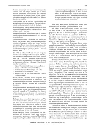 A cultura visual antes da cultura visual                                                                                           299

         A minha preocupação com televisão começou quando                          uma primeira experiência que espero poder desenvolver
         comecei a dar aula e logo constatei que os alunos                         e aprofundar para tornar possível ao aluno da escola
         estavam fortemente condicionados por imagens                              pública de São Paulo uma vivência mais ampla e
         da comunicação de massas, como revistas e gibis,                          contemporânea da Arte e dos meios de comunicação
         calendários de parede, televisão e até o livro didático                   de massa, para que se tornem mais críticos em relação
         das diversas matérias.                                                    ao poder e às ideologias consumistas.5
         Notei também que a televisão é determinante na
         aceitação ou rejeição das imagens. É o principal veí-
         culo de moda, o principal veículo de ideologia.                      Esse texto pode parecer ingênuo hoje, mas o leitor
                                                                         tem de retornar ao tempo, quase trinta anos atrás.
         Minhas primeiras reações foram desenvolver aulas
         com sensibilização de afetivo e do cognitivo e fazer                 Em 1984, no Encontro sobre História do Ensino
         críticas verbais à televisão.                                   da Arte, na ECA, um laboratório de arte digital foi
         Esse procedimento se mostrou ineficiente. O trabalho            preparado. Tal área já era explorada pelo Departamento
         com desenho e pintura com alunos de 11 a 18 anos era            de Artes Plásticas, mas foi a Arquitetura da USP e a
         pouco dinâmico.                                                 Faculdade Santa Marcelina que orientaram as oficinas do
         Não conseguia conter e expressar toda energia do                laboratório. É pesaroso que a cultura visual excludente
         jovem, mas eu estava pouco preparado para trabalhar             pouco se importe com as artes digitais.
         com outras linguagens, música nem sonhar. Também                     Muito nos beneficiamos do contato direto com o
         estava culturalmente muito distante daqueles alunos de          nascedouro da cultura visual na Inglaterra e nos Estados
         Diadema. Meu discurso caía no vazio. Nesse tempo,               Unidos. O movimento Arts and Crafts e o Omega
         eu estava muito ligado à produção plástica e buscava            Workshop, liderados por artistas, além da tendência de
         soluções por aí.
                                                                         ministrar conjuntamente nas escolas ensino de arte e
         Em 1983, já tinha crescido em mim um desejo de                  design, alimentada pela South Kensington School, desde
         trabalhar com videotape, tinha visto alguns trabalhos,
                                                                         o século XIX, foram as bases sobre as quais a cultura
         lido a respeito e experimentado uma câmera, quando
         surge o XIV Festival de Campos dos Jordão, dedicado             visual floresceu na Inglaterra.
         aos professores da rede pública e com oficinas de todas              Sobre esse lastro histórico, a Pop Art definiu a cultura
         as linguagens, inclusive o videotape. Fui ao festival           visual para o ensino da arte na Inglaterra, iniciada nas
         trabalhar nas oficinas:                                         aulas de Richard Hamilton, que analisava, ao mesmo
         – O jogo Dramático da Criança, com Joana Lopes;                 tempo, imagens da arte e de embalagem de sucos de
         – Música e Educação, com Conrado Silva;                         laranja com seus alunos. Richard Hamilton esteve no
         – Teatro de Bonecos (Mamulengo), com Lula;                      MAC nos anos 90, período em que construímos nossas
         – Produção de Vídeo, com Guto Lacaz;                            ações culturalistas. Uma constante troca com a The
         – Análise Crítica de Tevê, com Mariazinha Fusari e
                                                                         Ohio State University, um dos celeiros da cultura visual
            J. Manoel Moran.
                                                                         includente americana desde 1990, intensificada a partir de
         Nessas oficinas, encontrei muitas respostas para
                                                                         1997, quando lá fui professora visitante, e contatos com
         minhas aflições, principalmente no Mamulengo. Com
         o processo proposto pelo Lula, pude então recolocar
                                                                         o Teachers College da Universidade de Columbia, foram
         a expressão plástica e avançar até a expressão                  muito importante para balizarmos um ensino da arte e do
         dramática.                                                      design embebido na premissa questionadora do poder e da
         Voltei imediatamente, apliquei essas novas vivências            hegemonia que o pós-modernismo proporcionou.
         na sala de aula, sucesso total. Mas o condicionamento                Em março de 2011, estive na Conferência Anual
         pela moda veiculada na TV ainda é forte. Meu discurso           da NAEA/USA, onde constatei que a cultura visual já
         crítico ainda é um pouco distante, pois realmente só            está integrada à Art Education. Não se detecta mais uma
         se critica uma produção quando já se envolveu nessa             agenda escondida, ao contrário do que acontece aqui no
         produção.                                                       Brasil, em que os excludentes possuem-na para acabar
         Tinha que levar meus alunos a produzirem um VT,                 com a arte/educação. Arte é campo expandido e, como
         como eu mesmo tinha feito em Campos. Saí então                  tal, estava presente no título da grande maioria das
         em busca dos recursos necessários para realizar
                                                                         comunicações apresentadas.
         esse projeto: fazer com que os alunos da escola
                                                                              Outro dia, o comitê de uma revista ao qual pertenço
         pública produzissem um vídeo, tendo, para isso, sido
         preparados por um processo que passa pelas propostas            encaminhou-me um artigo sem autor para julgar. Era um
         do Lula, da Joana, do Guto e do Conrado.                        texto irado contra a arte, por meio do qual se solicitava o
         Muitas barreiras, risadas e preconceitos, até que,              fim da Arte/educação e a instituição exclusiva da cultura
         auxiliado pela Mariazinha Fusari, pude encontrar                visual na escola. Era diabolicamente bem construído.
         compreensão e apoio com a professora Maria Helena               Aprovei, declarando ser totalmente contra as ideias, mas
         e o professor Ângelo4 da ECA-USP, tornando possível             afirmando que é mais digno dizer verdadeiramente o que

                                       Educação, Porto Alegre, v. 34, n. 3, p. 293-301, set./dez. 2011
 