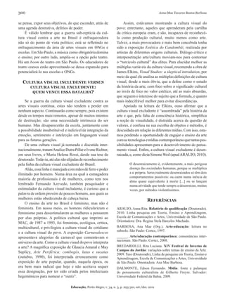 300                                                                                                 Anna Mae Tavares Bastos Barbosa


se pensa, expor seus objetivos, do que esconder, atrás de                Assim, estávamos mostrando a cultura visual do
uma agenda destrutiva, delírios de poder.                           povo; entretanto, aqueles que aprenderam pela cartilha
     É válido lembrar que a guerra sub-reptícia da cul-             da crítica europeia eram, e são, incapazes de reconhecê-
tura visual contra a arte no Brasil é enfraquecedora                la como produção cultural, muito menos como arte.
não só do ponto de vista político; está se refletindo no            Talvez, a mais provocadora e mais bem concebida tenha
enfraquecimento da área de artes visuais em ONGs e                  sido a exposição Estética do Candomblé, realizada por
escolas. Em São Paulo, a música como obrigatória domina             artistas de diferentes origens culturais. Diálogo crítico e
o ensino; por outro lado, amplia-se a opção pelo teatro.            interpenetração arte/cultura moviam-nos para contornar
Há um boom do teatro em São Paulo. Os educadores de                 o “torcicolo cultural” das elites. Para elucidar melhor as
teatro coesos estão aproveitando-se dessa expansão para             múltiplas variáveis da cultura visual, recomendo a obra de
potencializá-lo nas escolas e ONGs.                                 James Elkins, Visual Studies: a skeptical introdution, por
                                                                    meio da qual ele analisa as múltiplas definições de cultura
  cultura visual includente versus                                  visual, desde a mais óbvia, que a define como o estudo
     cultura visual excludente:                                     da história da arte, com foco sobre o significado cultural
      quem vence essa batalha?                                      ao invés de foco no valor estético, até as mais absurdas,
                                                                    que seguem o interesse do sujeito que a formula, e quanto
    Se a guerra da cultura visual excludente contra as              mais indecifrável melhor para evitar discordâncias.
artes visuais continua, estas não tendem a perder em                     Apoiada na leitura de Elkins, ouso afirmar que a
nenhum aspecto. Continuarão como sempre, pois existem               cultura visual excludente é “assombrada” pela história da
desde os tempos mais remotos, apesar de muitos intentos             arte e que, pela falta de consciência histórica, simplifica
de destruição; são uma necessidade intrínseca do ser                a noção de visualidade, é distraída acerca da questão de
humano. Mas desaparecerão da escola, juntamente com                 valores, é confusa na sua escolha de objetos e métodos, é
a possibilidade insubstituível e indizível de integração da         descuidada em relação às diferentes mídias. Com isso, esta-
emoção, sentimento e intelecção em linguagem visual                 mos perdendo a oportunidade de engajar o ensino da arte
para as futuras gerações.                                           com as tecnologias e mídias contemporâneas que tantas pos-
    De uma cultura visual já nomeada e discutida inter-             sibilidades apresentam para o desenvolvimento do pensa-
nacionalmente, tratam Analice Dutra Pillar e Ivone Richter,         mento visual. Enfim, a cultura visual excludente é desen-
em seus livros, e Maria Helena Rossi, desde sua tese de             raizada, e, como dizia Simone Weil (apud ARAUJO, 2010).
doutorado. Todavia, até elas são alijadas de reconhecimento
pela linha da cultura visual excludente do Brasil.                            O desenraizamento é, evidentemente, a mais perigosa
    Aliás, essa linha é manejada com mãos de ferro e poder                    doença das sociedades humanas, porque se multiplica
ilimitado por homens. Numa área na qual a esmagadora                          a si própria. Seres realmente desenraizados só têm dois
                                                                              comportamentos possíveis: ou caem numa inércia de
maioria de profissionais é de mulheres, como tem nos
                                                                              alma quase equivalente à morte [...] ou se lançam
lembrado Fernando Azevedo, também pesquisador e                               numa atividade que tende sempre a desenraizar, muitas
estimulador da cultura visual includente, é curioso que a                     vezes, por métodos violentíssimos.
palavra de ordem provém de poucos homens, aos quais as
mulheres estão obedecendo de cabeça baixa.                                                 reFerências
    O ensino da arte no Brasil é feminino, mas não é
feminista. Em nosso meio, os homens ridicularizam o                 ARAUJO, Anna Rita. Relatório de qualificação (Doutorado).
feminismo para desestimularem as mulheres a pensarem                2010. Linha pesquisa em Teoria, Ensino e Aprendizagem,
por elas próprias. A política cultural que imprimi ao               Escola de Comunicações e Artes, Universidade de São Paulo.
                                                                    Orientadora: Dra. Regina Stela Barcelos Machado.
MAC, de 1987 a 1993, foi feminista, ecológica, crítica,
multicultural, e privilegiou a cultura visual do cotidiano          BARBOSA, Ana Mae (Org.). Arte-educação: leitura no
                                                                    subsolo. São Paulo: Cortez, 1997.
e a cultura visual do povo. A exposição Carnavalescos
apresentava alegorias de carnaval que comentavam o                  ______. Arte/educação contemporânea: consonâncias inter-
                                                                    nacionais. São Paulo: Cortez, 2008.
universo da arte. Como a cultura visual do povo interpreta
a arte? A magnífica exposição de Glaucia Amaral e May               BREDARIOLLI, Rita Luciana. XIV Festival de Inverno de
                                                                    Campos do Jordão: variações sobre temas de ensino da Arte.
Suplicy, Arte Periférica: combogós, latas e sucatas
                                                                    2009. Tese (Doutorado), Linha de pesquisa em Teoria, Ensino e
(outubro, 1990), foi interpretada erroneamente como                 Aprendizagem, Escola de Comunicações e Artes, Universidade
exposição de arte popular, quando, naquela época, eu                de São Paulo. Orientadora: Ana Mae Barbosa.
era bem mais radical que hoje e não aceitava sequer                 DALMONTE, Edson Fernando. mídia: fonte e palanque
essa designação, por ter sido criada pelos intelectuais             do pensamento culturalista de Gilberto Freyre. Salvador:
hegemônicos para nomear o “outro”.                                  Universidade Federal da Bahia, 2009.

                                  Educação, Porto Alegre, v. 34, n. 3, p. 293-301, set./dez. 2011
 