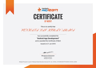 This is to certify that
VENKATA SAI KIRAN ARAVA
has successfully completed the
"Android App Development"
and is awarded this Certificate of Merit
Issued on 21 Jun 2018
Manipal ProLearn is a part of Manipal Global Education Services Pvt. Ltd. | CIN No. U74140KA2001PTC029678 | Roll No: 63296
 