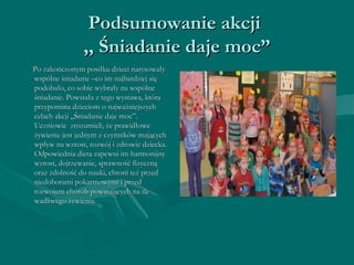 PPooddssuummoowwaanniiee aakkccjjii 
,,,, ŚŚnniiaaddaanniiee ddaajjee mmoocc”” 
PPoo zzaakkoońńcczzoonnyymm ppoossiiłłkkuu ddzziieeccii nnaarryyssoowwaałłyy 
wwssppóóllnnee śśnniiaaddaanniiee ––ccoo iimm nnaajjbbaarrddzziieejj ssiięę 
ppooddoobbaałłoo,, ccoo ssoobbiiee wwyybbrraałłyy nnaa wwssppóóllnnee 
śśnniiaaddaanniiee.. PPoowwssttaałłaa zz tteeggoo wwyyssttaawwaa,, kkttóórraa 
pprrzzyyppoommiinnaa ddzziieecciioomm oo nnaajjwwaażżnniieejjsszzyycchh 
cceellaacchh aakkccjjii „„ŚŚnniiaaddaanniiee ddaajjee mmoocc””.. 
UUcczznniioowwiiee zzrroozzuummiieellii,, żżee pprraawwiiddłłoowwee 
żżyywwiieenniiee jjeesstt jjeeddnnyymm zz cczzyynnnniikkóóww mmaajjąąccyycchh 
wwppłłyyww nnaa wwzzrroosstt,, rroozzwwóójj ii zzddrroowwiiee ddzziieecckkaa.. 
OOddppoowwiieeddnniiaa ddiieettaa zzaappeewwnnii iimm hhaarrmmoonniijjnnyy 
wwzzrroosstt,, ddoojjrrzzeewwaanniiee,, sspprraawwnnoośśćć ffiizzyycczznnąą 
oorraazz zzddoollnnoośśćć ddoo nnaauukkii,, cchhrroonnii tteeżż pprrzzeedd 
nniieeddoobboorraammii ppookkaarrmmoowwyymmii ii pprrzzeedd 
rroozzwwoojjeemm cchhoorróóbb ppoowwssttaajjąąccyycchh nnaa ttllee 
wwaaddlliiwweeggoo żżyywwiieenniiaa.. 
