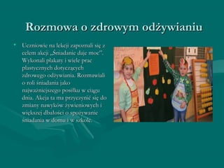 Rozmowa oo zzddrroowwyymm ooddżżyywwiiaanniiuu 
• UUcczznniioowwiiee nnaa lleekkccjjii zzaappoozznnaallii ssiięę zz 
cceelleemm aakkccjjii „„ŚŚnniiaaddaanniiee ddaajjee mmoocc””.. 
WWyykkoonnaallii ppllaakkaattyy ii wwiieellee pprraacc 
ppllaassttyycczznnyycchh ddoottyycczząąccyycchh 
zzddrroowweeggoo ooddżżyywwiiaanniiaa.. RRoozzmmaawwiiaallii 
oo rroollii śśnniiaaddaanniiaa jjaakkoo 
nnaajjwwaażżnniieejjsszzeeggoo ppoossiiłłkkuu ww cciiąągguu 
ddnniiaa.. AAkkccjjaa ttaa mmaa pprrzzyycczzyynniićć ssiięę ddoo 
zzmmiiaannyy nnaawwyykkóóww żżyywwiieenniioowwyycchh ii 
wwiięękksszzeejj ddbbaałłoośśccii oo ssppoożżyywwaanniiee 
śśnniiaaddaanniiaa ww ddoommuu ii ww sszzkkoollee.. 
 