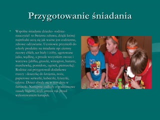 PPrrzzyyggoottoowwaanniiee śśnniiaaddaanniiaa 
• WWssppóóllnnee śśnniiaaddaanniiee ddzziieecckkoo --rrooddzziiccee-- 
nnaauucczzyycciieell ttoo ŚŚwwiieettnnaa zzaabbaawwaa,, ddzziięękkii kkttóórreejj 
nnaajjmmłłooddssii uucczząą ssiięę jjaakk wwaażżnnee jjeesstt ccooddzziieennnnee,, 
zzddrroowwee ooddżżyywwiiaanniiee.. UUcczznniioowwiiee pprrzzyynniieeśśllii ddoo 
sszzkkoołłyy pprroodduukkttyy nnaa śśnniiaaddaanniiee nnpp:: cciieemmnnyy 
rraazzoowwyy cchhlleebb,, sseerr bbiiaałłyy ii żżóółłttyy,, uuggoottoowwaannee 
jjaajjkkaa,, wwęęddlliinnęę,, aa pprrzzeeddee wwsszzyyssttkkiimm oowwooccee ii 
wwaarrzzyywwaa ((jjaabbłłkkaa,, ggrruusszzkkii,, wwiinnooggrroonn,, bbaannaannyy,, 
mmaarrcchheewwkkęę,, ppoommiiddoorryy,, ooggóórreekk,, ppiieettrruusszzkkęę)).. 
RRooddzziiccee zzaaśś pprrzzyyggoottoowwaallii ddooddaattkkoowwee 
rrzzeecczzyy :: ddeesseecczzkkęę ddoo kkrroojjeenniiaa,, nnoożżee,, 
ppaappiieerroowwee sseerrwweettkkii,, kkuubbeecczzkkii,, łłyyżżeecczzkkii,, 
ttaalleerrzzee.. DDzziieeccii uubbrraałłyy ssiięę ww ttyymm ddnniiuu ww 
ffaarrttuusszzkkii.. NNaassttęęppnniiee zzaaddbbaałłyy oo ppooddssttaawwoowwee 
zzaassaaddyy hhiiggiieennyy,, cczzyyllii uummyycciiee rrąąkk pprrzzeedd 
wwyykkoonnyywwaanniieemm kkaannaappeekk.. 
 