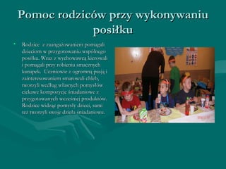 Pomoc rrooddzziiccóóww pprrzzyy wwyykkoonnyywwaanniiuu 
ppoossiiłłkkuu 
• RRooddzziiccee zz zzaaaannggaażżoowwaanniieemm ppoommaaggaallii 
ddzziieecciioomm ww pprrzzyyggoottoowwaanniiuu wwssppóóllnneeggoo 
ppoossiiłłkkuu.. WWrraazz zz wwyycchhoowwaawwccąą kkiieerroowwaallii 
ii ppoommaaggaallii pprrzzyy rroobbiieenniiuu ssmmaacczznnyycchh 
kkaannaappeekk.. UUcczznniioowwiiee zz ooggrroommnnąą ppaassjjąą ii 
zzaaiinntteerreessoowwaanniieemm ssmmaarroowwaallii cchhlleebb,, 
ttwwoorrzzyyllii wweeddłłuugg wwłłaassnnyycchh ppoommyyssłłóóww 
cciieekkaawwee kkoommppoozzyyccjjee śśnniiaaddaanniioowwee zz 
pprrzzyyggoottoowwaannyycchh wwcczzeeśśnniieejj pprroodduukkttóóww.. 
RRooddzziiccee wwiiddzząącc ppoommyyssłłyy ddzziieeccii,, ssaammii 
tteeżż ttwwoorrzzyyllii sswwoojjee ddzziieełłaa śśnniiaaddaanniioowwee.. 
 