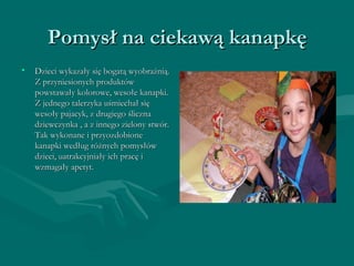 PPoommyyssłł nnaa cciieekkaawwąą kkaannaappkkęę 
• DDzziieeccii wwyykkaazzaałłyy ssiięę bbooggaattąą wwyyoobbrraaźźnniiąą.. 
ZZ pprrzzyynniieessiioonnyycchh pprroodduukkttóóww 
ppoowwssttaawwaałłyy kkoolloorroowwee,, wweessoołłee kkaannaappkkii.. 
ZZ jjeeddnneeggoo ttaalleerrzzyykkaa uuśśmmiieecchhaałł ssiięę 
wweessoołłyy ppaajjaaccyykk,, zz ddrruuggiieeggoo śślliicczznnaa 
ddzziieewwcczzyynnkkaa ,, aa zz iinnnneeggoo zziieelloonnyy ssttwwóórr.. 
TTaakk wwyykkoonnaannee ii pprrzzyyoozzddoobbiioonnee 
kkaannaappkkii wweeddłłuugg rróóżżnnyycchh ppoommyyssłłóóww 
ddzziieeccii,, uuaattrraakkccyyjjnniiaałłyy iicchh pprraaccęę ii 
wwzzmmaaggaałłyy aappeettyytt.. 
 