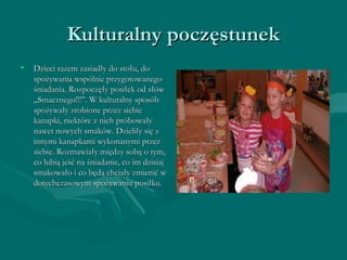 KKuullttuurraallnnyy ppoocczzęęssttuunneekk 
• DDzziieeccii rraazzeemm zzaassiiaaddłłyy ddoo ssttoołłuu,, ddoo 
ssppoożżyywwaanniiaa wwssppóóllnniiee pprrzzyyggoottoowwaanneeggoo 
śśnniiaaddaanniiaa.. RRoozzppoocczzęęłłyy ppoossiiłłeekk oodd ssłłóóww 
„„SSmmaacczznneeggoo!!!””.. WW kkuullttuurraallnnyy ssppoossóóbb 
ssppoożżyywwaałłyy zzrroobbiioonnee pprrzzeezz ssiieebbiiee 
kkaannaappkkii,, nniieekkttóórree zz nniicchh pprróóbboowwaałłyy 
nnaawweett nnoowwyycchh ssmmaakkóóww.. DDzziieelliiłłyy ssiięę zz 
iinnnnyymmii kkaannaappkkaammii wwyykkoonnaannyymmii pprrzzeezz 
ssiieebbiiee.. RRoozzmmaawwiiaałłyy mmiięęddzzyy ssoobbąą oo ttyymm,, 
ccoo lluubbiiąą jjeeśśćć nnaa śśnniiaaddaanniiee,, ccoo iimm ddzziissiiaajj 
ssmmaakkoowwaałłoo ii ccoo bbęęddąą cchhcciiaałłyy zzmmiieenniićć ww 
ddoottyycchhcczzaassoowwyymm ssppoożżyywwaanniiuu ppoossiiłłkkuu.. 
 