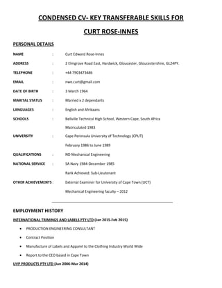 CONDENSED CV- KEY TRANSFERABLE SKILLS FOR
CURT ROSE-INNES
PERSONAL DETAILS
NAME : Curt Edward Rose-Innes
ADDRESS : 2 Elmgrove Road East, Hardwick, Gloucester, Gloucestershire, GL24PY.
TELEPHONE : +44 7903473486
EMAIL : nwe.curt@gmail.com
DATE OF BIRTH : 3 March 1964
MARITAL STATUS : Married x 2 dependants
LANGUAGES : English and Afrikaans
SCHOOLS : Bellville Technical High School, Western Cape, South Africa
Matriculated 1983
UNIVERSITY : Cape Peninsula University of Technology (CPUT)
February 1986 to June 1989
QUALIFICATIONS : ND Mechanical Engineering
NATIONAL SERVICE : SA Navy 1984-December 1985
Rank Achieved: Sub-Lieutenant
OTHER ACHIEVEMENTS : External Examiner for University of Cape Town (UCT)
Mechanical Engineering faculty – 2012
_____________________________________________________________
EMPLOYMENT HISTORY
INTERNATIONAL TRIMINGS AND LABELS PTY LTD (Jan 2015-Feb 2015)
• PRODUCTION ENGINEERING CONSULTANT
• Contract Position
• Manufacture of Labels and Apparel to the Clothing Industry World Wide
• Report to the CEO based in Cape Town
UVP PRODUCTS PTY LTD (Jun 2006-Mar 2014)
 