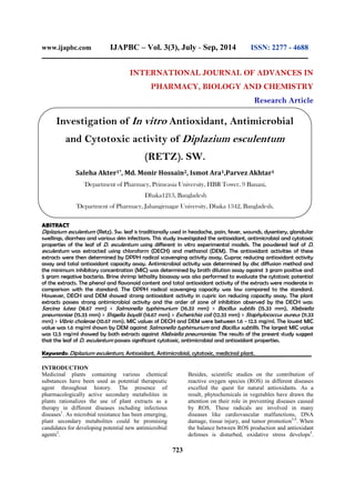 www.ijapbc.com IJAPBC – Vol. 3(3), July - Sep, 2014 ISSN: 2277 - 4688
723
INTERNATIONAL JOURNAL OF ADVANCES IN
PHARMACY, BIOLOGY AND CHEMISTRY
Research Article
ABSTRACT
Diplazium esculentum (Retz). Sw. leaf is traditionally used in headache, pain, fever, wounds, dysentery, glandular
swellings, diarrhea and various skin infections. This study investigated the antioxidant, antimicrobial and cytotoxic
properties of the leaf of D. esculentum using different in vitro experimental models. The powdered leaf of D.
esculentum was extracted using chloroform (DECH) and methanol (DEM). The antioxidant activities of these
extracts were then determined by DPPH radical scavenging activity assay, Cuprac reducing antioxidant activity
assay and total antioxidant capacity assay. Antimicrobial activity was determined by disc diffusion method and
the minimum inhibitory concentration (MIC) was determined by broth dilution assay against 3 gram positive and
5 gram negative bacteria. Brine shrimp lethality bioassay was also performed to evaluate the cytotoxic potential
of the extracts. The phenol and flavonoid content and total antioxidant activity of the extracts were moderate in
comparison with the standard. The DPPH radical scavenging capacity was low compared to the standard.
However, DECH and DEM showed strong antioxidant activity in cupric ion reducing capacity assay. The plant
extracts possess strong antimicrobial activity and the order of zone of inhibition observed by the DECH was:
Sarcina lutea (18.67 mm) > Salmonella typhimurium (16.33 mm) > Bacillus subtilis (15.33 mm), Klebsiella
pneumoniae (15.33 mm) > Shigella boydii (14.67 mm) > Escherichia coli (12.33 mm) > Staphylococcus aureus (11.33
mm) > Vibrio cholerae (10.67 mm). MIC values of DECH and DEM were between 1.6 - 12.5 mg/ml. The lowest MIC
value was 1.6 mg/ml shown by DEM against Salmonella typhimurium and Bacillus subtillis. The largest MIC value
was 12.5 mg/ml showed by both extracts against Klebsiella pneumoniae. The results of the present study suggest
that the leaf of D. esculentum possess significant cytotoxic, antimicrobial and antioxidant properties.
Keywords: Diplazium esculentum, Antioxidant, Antimicrobial, cytotoxic, medicinal plant.
INTRODUCTION
Medicinal plants containing various chemical
substances have been used as potential therapeutic
agent throughout history. The presence of
pharmacologically active secondary metabolites in
plants rationalizes the use of plant extracts as a
therapy in different diseases including infectious
diseases1
. As microbial resistance has been emerging,
plant secondary metabolites could be promising
candidates for developing potential new antimicrobial
agents2
.
Besides, scientific studies on the contribution of
reactive oxygen species (ROS) in different diseases
excelled the quest for natural antioxidants. As a
result, phytochemicals in vegetables have drawn the
attention on their role in preventing diseases caused
by ROS. These radicals are involved in many
diseases like cardiovascular malfunctions, DNA
damage, tissue injury, and tumor promotion3,4
. When
the balance between ROS production and antioxidant
defenses is disturbed, oxidative stress develops5
.
Investigation of In vitro Antioxidant, Antimicrobial
and Cytotoxic activity of Diplazium esculentum
(RETZ). SW.
Saleha Akter1*, Md. Monir Hossain2, Ismot Ara1,Parvez Akhtar1
1
Department of Pharmacy, Primeasia University, HBR Tower, 9 Banani,
Dhaka1213, Bangladesh
2
Department of Pharmacy, Jahangirnagar University, Dhaka 1342, Bangladesh.
 
