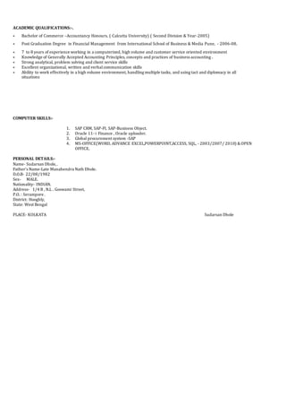 ACADEMIC QUALIFICATIONS:-.
 Bachelor of Commerce –Accountancy Honours. ( Calcutta University) ( Second Division & Year-2005)
 Post Graduation Degree in Financial Management from International School of Business & Media Pune, - 2006-08.
 7 to 8 years of experience working in a computerized, high volume and customer service oriented environment
 Knowledge of Generally Accepted Accounting Principles, concepts and practices of business accounting .
 Strong analytical, problem solving and client service skills
 Excellent organizational, written and verbalcommunication skills
 Ability to work effectively in a high volume environment, handling multiple tasks, and using tact and diplomacy in all
situations
COMPUTER SKILLS:-
1. SAP CRM, SAP-FI, SAP-Business Object.
2. Oracle 11- i Finance , Oracle uploader.
3. Global procurement system -SAP
4. MS-OFFICE(WORD, ADVANCE EXCEL,POWERPOINT,ACCESS, SQL, - 2003/2007/ 2010) &OPEN
OFFICE.
PERSONAL DETAILS:-
Name- Sudarsan Dhole,.
Father’s Name-Late Manabendra Nath Dhole.
D.O.B- 22/08/1982
Sex- MALE.
Nationality- INDIAN.
Address- 1/4 B , N.L . Goswami Street,
P.O. : Serampore .
District: Hooghly,
State: West Bengal
PLACE- KOLKATA Sudarsan Dhole
 
