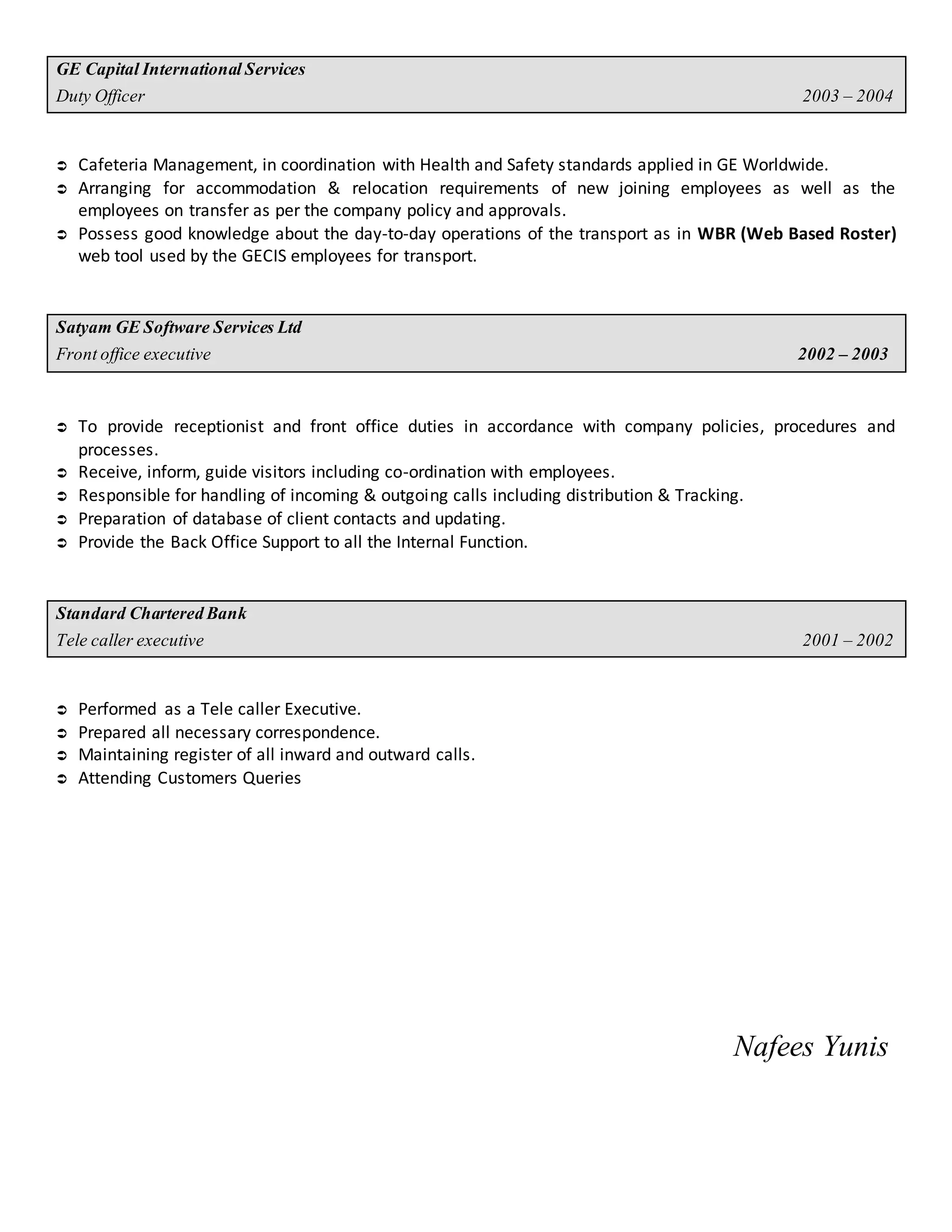 GE CapitalInternationalServices
Duty Officer 2003 – 2004
 Cafeteria Management, in coordination with Health and Safety standards applied in GE Worldwide.
 Arranging for accommodation & relocation requirements of new joining employees as well as the
employees on transfer as per the company policy and approvals.
 Possess good knowledge about the day-to-day operations of the transport as in WBR (Web Based Roster)
web tool used by the GECIS employees for transport.
Satyam GESoftware Services Ltd
Frontoffice executive 2002 – 2003
 To provide receptionist and front office duties in accordance with company policies, procedures and
processes.
 Receive, inform, guide visitors including co-ordination with employees.
 Responsible for handling of incoming & outgoing calls including distribution & Tracking.
 Preparation of database of client contacts and updating.
 Provide the Back Office Support to all the Internal Function.
Standard CharteredBank
Tele caller executive 2001 – 2002
 Performed as a Tele caller Executive.
 Prepared all necessary correspondence.
 Maintaining register of all inward and outward calls.
 Attending Customers Queries
Nafees Yunis
 