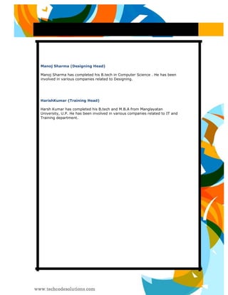 Manoj Sharma (Designing Head) 
Manoj Sharma has completed his B.tech in Computer Science . He has been involved in various companies related to Designing. 
HarishKumar (Training Head) 
Harsh Kumar has completed his B.tech and M.B.A from Manglayatan University, U.P. He has been involved in various companies related to IT and Training department. 
 