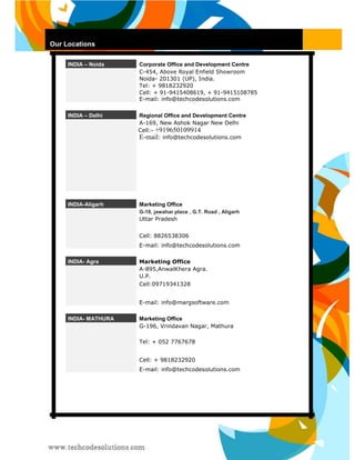 Our Locations 
INDIA – Noida 
Corporate Office and Development Centre 
C-454, Above Royal Enfield Showroom 
Noida- 201301 (UP), India. 
Tel: + 9818232920 
Cell: + 91-9415408619, + 91-9415108785 
E-mail: info@techcodesolutions.com INDIA – Delhi 
Regional Office and Development Centre 
A-169, New Ashok Nagar New Delhi 
Cell:- +919650109914 
E-mail: info@techcodesolutions.com 
INDIA-Aligarh 
Marketing Office G-18, jawahar place , G.T. Road , Aligarh 
Uttar Pradesh 
Cell: 8826538306 
E-mail: info@techcodesolutions.com 
INDIA- Agra 
Marketing Office 
A-895,AnwalKhera Agra. 
U.P. 
Cell:09719341328 
E-mail: info@margsoftware.com 
INDIA- MATHURA 
Marketing Office 
G-196, Vrindavan Nagar, Mathura 
Tel: + 052 7767678 
Cell: + 9818232920 
E-mail: info@techcodesolutions.com  