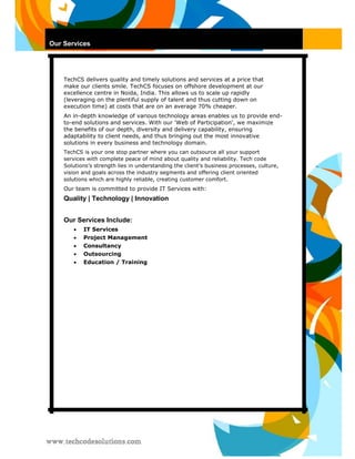Our Services 
TechCS delivers quality and timely solutions and services at a price that make our clients smile. TechCS focuses on offshore development at our excellence centre in Noida, India. This allows us to scale up rapidly (leveraging on the plentiful supply of talent and thus cutting down on execution time) at costs that are on an average 70% cheaper. 
An in-depth knowledge of various technology areas enables us to provide end- to-end solutions and services. With our 'Web of Participation', we maximize the benefits of our depth, diversity and delivery capability, ensuring adaptability to client needs, and thus bringing out the most innovative solutions in every business and technology domain. 
TechCS is your one stop partner where you can outsource all your support services with complete peace of mind about quality and reliability. Tech code Solutions’s strength lies in understanding the client’s business processes, culture, vision and goals across the industry segments and offering client oriented solutions which are highly reliable, creating customer comfort. 
Our team is committed to provide IT Services with: 
Quality | Technology | Innovation 
Our Services Include: 
 IT Services  
 
 Project Management  
 
 Consultancy  
 
 Outsourcing  
 
 Education / Training   