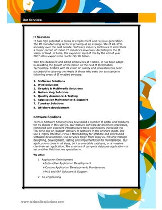 Our Services 
IT Services 
IT has high potential in terms of employment and revenue generation. The IT manufacturing sector is growing at an average rate of 28-30% annually over the past decade. Software industry continues to contribute a major portion of Indian IT industry's revenues. According to the IT vision of Govt. of India, the expected level of this by the end of year 2007-08 is expected to reach US$ 50 billion. 
With the dedicated and adroit employees at TechCS, it has been adept in assisting the growth of the nation in the field of Information Technology. TechCS with its vision of quality and innovation has been successful in catering the needs of those who seek our assistance in following areas of IT enabled services: 
1. Software Solutions 
2. Web Solutions 
3. Graphic & Multimedia Solutions 
4. Networking Solutions 
5. Quality Assurance & Testing 
6. Application Maintenance & Support 
7. Turnkey Solutions 
8. Offshore development 
Software Solutions 
TechCS Software Solutions has developed a number of portal and products for its clients in this service. Our mature software development processes, combined with excellent infrastructure have significantly increased the “on-time and on-budget” delivery of software in the offshore mode. We use a highly effective IMPACT Methodology for offshore and distributed software development. Our services begin from analysis, moving through designing, development, testing and implementation to maintenance. Our applications come in all sizes, be it a one-table database, or a massive client-server application. The creation of complete database applications is yet another field that we specialize in. 
We offer: 
1. Application Development 
 Interactive Application Development  
 
 Custom Application Development/ Maintenance  
 
 MIS and ERP Solutions & Support  
 
2. Re-engineering  