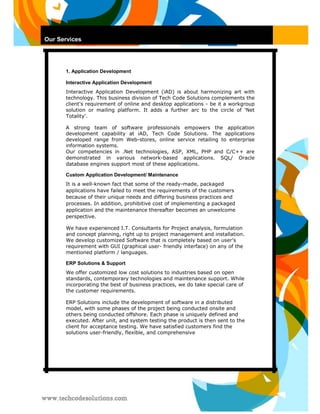 Our Services 
1. Application Development 
Interactive Application Development 
Interactive Application Development (iAD) is about harmonizing art with technology. This business division of Tech Code Solutions complements the client's requirement of online and desktop applications - be it a workgroup solution or mailing platform. It adds a further arc to the circle of 'Net Totality'. 
A strong team of software professionals empowers the application development capability at iAD, Tech Code Solutions. The applications developed range from Web-stores, online service retailing to enterprise information systems. 
Our competencies in .Net technologies, ASP, XML, PHP and C/C++ are demonstrated in various network-based applications. SQL/ Oracle database engines support most of these applications. 
Custom Application Development/ Maintenance 
It is a well-known fact that some of the ready-made, packaged applications have failed to meet the requirements of the customers because of their unique needs and differing business practices and processes. In addition, prohibitive cost of implementing a packaged application and the maintenance thereafter becomes an unwelcome perspective. 
We have experienced I.T. Consultants for Project analysis, formulation and concept planning, right up to project management and installation. We develop customized Software that is completely based on user’s requirement with GUI (graphical user- friendly interface) on any of the mentioned platform / languages. 
ERP Solutions & Support 
We offer customized low cost solutions to industries based on open standards, contemporary technologies and maintenance support. While incorporating the best of business practices, we do take special care of the customer requirements. 
ERP Solutions include the development of software in a distributed model, with some phases of the project being conducted onsite and others being conducted offshore. Each phase is uniquely defined and executed. After unit, and system testing the product is then sent to the client for acceptance testing. We have satisfied customers find the solutions user-friendly, flexible, and comprehensive  