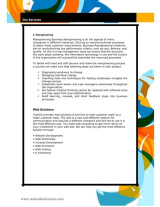 Our Services 
2. Reengineering 
Reengineering Business Reengineering is on the agenda of many companies in different industries. Striving to improve business processes to better meet customer requirements, Business Reengineering initiatives aim at revolutionizing key performance criteria, such as cost, delivery, and quality. As this is a top management issue we ensure that the structure, the work-place contents, the information technology in use and the culture of the organization will successfully assimilate the improved processes. 
To tackle with hard and soft barriers and make the reengineering process a success we make sure that following steps are taken in each project: 
 Diagnosing resistance to change  
 Managing individual change  
 Coaching tools and techniques for helping employees navigate the change process  
 Implement work teams and case managers extensively throughout the organization.  
 We believe creative thinking cannot be replaced with software tools and stay away from over-sophistication  
 Build learning, renewal, and short feedback loops into business processes.  
Web Solutions 
TechCS provides web solutions & services to help customer reach to a wider customer base. The web is a new and different medium for communication and requires a different viewpoint and skill set to use it in the most effective way. You need web consulting to get more return on your investment in your web site. We can help you get the most effective solution through: 
• Website Development 
• Web Multimedia 
• Intranet Development 
• Web Promotion 
• Web hosting 
• E-commerce  