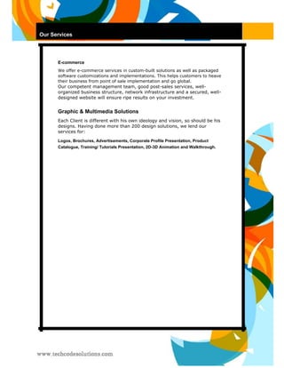 Our Services 
E-commerce 
We offer e-commerce services in custom-built solutions as well as packaged software customizations and implementations. This helps customers to heave their business from point of sale implementation and go global. 
Our competent management team, good post-sales services, well- organized business structure, network infrastructure and a secured, well- designed website will ensure ripe results on your investment. 
Graphic & Multimedia Solutions 
Each Client is different with his own ideology and vision, so should be his designs. Having done more than 200 design solutions, we lend our services for: 
Logos, Brochures, Advertisements, Corporate Profile Presentation, Product Catalogue, Training/ Tutorials Presentation, 2D-3D Animation and Walkthrough. 
 