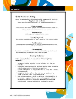 Our Services 
Quality Assurance & Testing 
All the software solutions developed undergo following cycle of testing: 
Requirements Analysis: 
Testing begins in the requirements phase of the software development life cycle. 
Design Analysis: 
During the design phase, testers work with developers in determining what aspects of a design are testable and under what parameter those tests work. 
Test Planning: 
Test Strategy, Test Plan(s), and Test Bed creation. 
Test Development: 
Test Procedures, Test Scenarios, and Test Cases & Test Scripts to use in testing software. 
Test Execution: 
Testers execute the software based on the plans and tests and report any errors found to the development team. 
Test Reporting: 
Once testing is completed, testers generate metrics and make final reports on their test effort and whether or not the software tested is ready for release. 
Retesting the Defects 
In this cycle applications are passed through following levels oftesting: 
 Component testing tests the minimal software item that can be tested.  
 Component integration testing exposes defects in the interfaces and interaction between integrated components.  
 
 System testing tests an integrated system to verify that it meets its requirements.  
 Acceptance testing allows the end-user or customer to decide whether or not to accept the product.  
 After modifying software, either for a change in functionality or to fix defects, a regression test re-runs previously passed tests on the modified software to ensure that the modifications haven't unintentionally caused a regression of previous functionality.   
