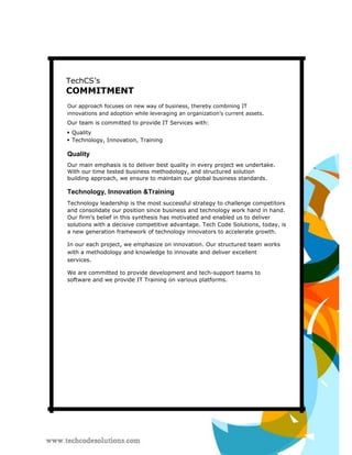 TechCS’s 
COMMITMENT 
Our approach focuses on new way of business, thereby combining IT innovations and adoption while leveraging an organization’s current assets. 
Our team is committed to provide IT Services with: 
 Quality  
 
 Technology, Innovation, Training 
Quality 
Our main emphasis is to deliver best quality in every project we undertake. With our time tested business methodology, and structured solution building approach, we ensure to maintain our global business standards. 
Technology, Innovation &Training 
Technology leadership is the most successful strategy to challenge competitors and consolidate our position since business and technology work hand in hand. Our firm’s belief in this synthesis has motivated and enabled us to deliver solutions with a decisive competitive advantage. Tech Code Solutions, today, is a new generation framework of technology innovators to accelerate growth. 
In our each project, we emphasize on innovation. Our structured team works with a methodology and knowledge to innovate and deliver excellent services. 
We are committed to provide development and tech-support teams to software and we provide IT Training on various platforms.  