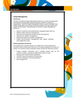 Our Services 
Project Management 
Introduction 
The aim of TechCS’s Project Management Service is to meet all contractual commitments and thereby meet and possibly exceed the customer’s expectations. TechCS’s Project Management Service covers all phases from project preparation and execution through transfer to the care phase, and closure of the project. The deliverable of TechCS’s Project Management Service is: 
 Upfront investment and professionally managed project start-up.  
 
 Highest caliber technical management.  
 
 Accurate and transparent project control and reporting.  
 
 Solid service supplier management.  
 
 Systematic project and quality management.  
 
 Project communication management with regular meetings and collaborative tools.  
 
Project preparation and start-up 
The conditions for successful project are created prior to actual deployment. Therefore TechCS invests extra resources in the project preparation and start-up phases. The TechCS’s project preparation phase includes the following activities: 
 Project manager nomination and a detailed project plan for the customer project, including complementary plans (if any).  
 
 Planning and implementation guidelines.  
 
 TechCS’s resource evaluation and planning.  
 
 Contract preparation with subcontractors.  
 
 Risk management.   
