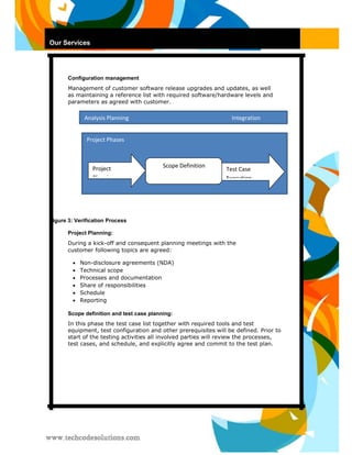 Our Services 
Configuration management 
Management of customer software release upgrades and updates, as well as maintaining a reference list with required software/hardware levels and parameters as agreed with customer. 
Figure 3: Verification Process 
Project Planning: 
During a kick-off and consequent planning meetings with the customer following topics are agreed: 
 Non-disclosure agreements (NDA)  
 
 Technical scope  
 
 Processes and documentation  
 
 Share of responsibilities  
 
 Schedule  
 
 Reporting  
Scope definition and test case planning: 
In this phase the test case list together with required tools and test equipment, test configuration and other prerequisites will be defined. Prior to start of the testing activities all involved parties will review the processes, test cases, and schedule, and explicitly agree and commit to the test plan. 
Analysis Planning Integration 
Project Phases 
Project Planning 
Scope Definition 
Test Case Execution  