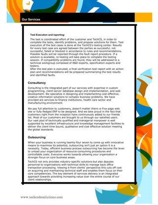 Our Services 
Test Execution and reporting: 
The test is coordinated effort of the customer and TechCS, in order to complete the tests, identify problems, and propose solutions for them. Test execution of the test cases is done at the TechCS’s testing center. Results for every test case are agreed between the parties as successful, not successful, failed or blocked in accordance to rules and recommendations. Possible faults will be reported through the fault report procedure. If a solution is available, re-testing will take place to complete the testing session. If compatibility problems are found, they will be addressed to a technical workgroup composed of R&D experts, specification experts and testers. 
After the test plan is executed, a final verification test report with an action plan and recommendations will be prepared summarizing the test results and identified faults. 
Consultancy 
Consulting is the integrated part of our services with expertise in custom programming, client-server database design and implementation, and web development. We specialize in designing and implementing cost-effective, creative information solutions to complex business problems. We have provided are services to finance institutions, health care sector and manufacturing environment. 
We pay full attention to customers, doesn’t matter theirs is Five page web site or fully fledged ERP to be designed. And we take proud in the fact that customers right from the inception have continuously added to our friends list. Most of our customers are brought to us through our satisfied users. 
Our vast pool of technically qualified and managerial manpower is well supported by excellent infrastructure and knowledge management facilities to deliver the client time bound, qualitative and cost effective solution meeting the global standards. 
Outsourcing 
When your business is running twenty-four seven to come up with innovative means to maximize its potential, outsourcing isn't just an option it is a necessity. Today, efficient business process outsourcing has become the lever to unload your organization of resource-consuming procedures and controllable costs. Everyone works towards allowing your organization a stronger focus on core business areas. 
TechCS not only provides industry-specific solutions but also deputes personnel to organizations with technical skills to manage back office transaction processing. Viewing it from clients’ perspective this cuts off cost on acquiring and maintaining technical staff and enables them focus on their core competencies. The key element of services delivery is an integrated approach towards providing increasing value over the entire course of our client relationships.  