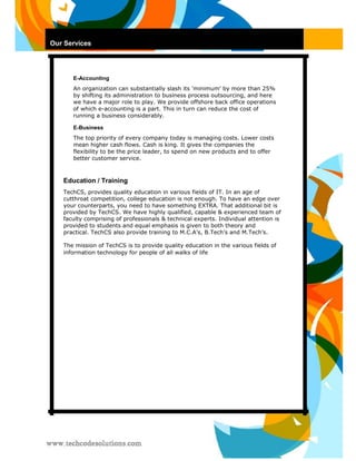 Our Services 
E-Accounting 
An organization can substantially slash its 'minimum' by more than 25% by shifting its administration to business process outsourcing, and here we have a major role to play. We provide offshore back office operations of which e-accounting is a part. This in turn can reduce the cost of running a business considerably. 
E-Business 
The top priority of every company today is managing costs. Lower costs mean higher cash flows. Cash is king. It gives the companies the flexibility to be the price leader, to spend on new products and to offer better customer service. 
Education / Training 
TechCS, provides quality education in various fields of IT. In an age of cutthroat competition, college education is not enough. To have an edge over your counterparts, you need to have something EXTRA. That additional bit is provided by TechCS. We have highly qualified, capable & experienced team of faculty comprising of professionals & technical experts. Individual attention is provided to students and equal emphasis is given to both theory and practical. TechCS also provide training to M.C.A’s, B.Tech’s and M.Tech’s. 
The mission of TechCS is to provide quality education in the various fields of information technology for people of all walks of life  