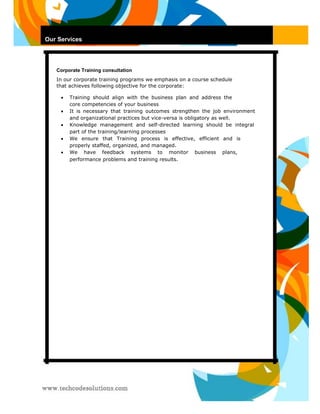 Our Services 
O9 
Corporate Training consultation 
In our corporate training programs we emphasis on a course schedule that achieves following objective for the corporate: 
 Training should align with the business plan and address the core competencies of your business  
 It is necessary that training outcomes strengthen the job environment and organizational practices but vice-versa is obligatory as well.  
 Knowledge management and self-directed learning should be integral part of the training/learning processes  
 
 We ensure that Training process is effective, efficient and is properly staffed, organized, and managed.  
 We have feedback systems to monitor business plans, performance problems and training results.   