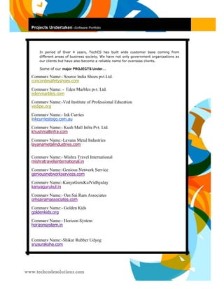 Projects Undertaken -Software Portfolio 
In period of Over 4 years, TechCS has built wide customer base coming from different areas of business society. We have not only government organizations as our clients but have also become a reliable name for overseas clients. 
Some of our major PROJECTS Under… 
Company Name:- Source India Shoes pvt.Ltd. concordesafetyshoes.com 
Company Name: - Eden Marbles pvt. Ltd. edenmarbles.com 
Company Name:-Ved Institute of Professional Education vedipe.org 
Company Name:- Ink Curries inkcurriestogo.com.au 
Company Name:- Kush Mall Infra Pvt. Ltd. khushmallinfra.com 
Company Name:-Layana Metal Industries layanametalindustries.com 
Company Name:- Mishra Travel International mishratravelsinternational.in 
Company Name:-Genious Network Service geniousnetworkservices.com 
Company Name:-KanyaGuruKulVidhyalay kanyagurukul.in 
Company Name:- Om Sai Ram Associates omsairamassociates.com 
Company Name:- Golden Kids goldenkids.org 
Company Name:- Horizon System horizonsystem.in 
Company Name:-Shikar Rubber Udyog srusuraksha.com 
 