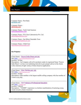 Our Projects 
Company Name:- Port Desk portdesk.com 
Company Name:- jdmtindia.com 
Company Name:- Tech Code Soutions techcodesolutions.com 
Company Name:- P.D. Next Laboratories Pvt. Ltd. pdnextlaboratories.com 
Company Name:- San Mitra Charitable Trust sanmitracharitabletrust.com 
Company Name:- Child Care thechildrensclinicnoida.com 
Our Projects:- 
--------------------------------------------------------------------------------------------------------- Client Name:- Source India Shoes pvt.Ltd. Site URL:- concordesafetyshoes.com 
Duration:- 35 Days 
Description: - he Company sells all its products under its registered Name "Source 
India Shoes", we have our marketing network to give proper advice to the clients 
in the selection of right variety of shoes based on application. 
------------------------------------------------------------------------------------ Client Name:- Eden Marbles pvt. Ltd. Site URL:- edenmarbles.com 
Duration:- 25 Days 
Description:-Eden marbles is the largest marble selling company who has number of 
Visitor every day. 
--------------------------------------------------------------------------------------------------------- Client Name:- Ved Institute of Professional Education Site URL:- vedipe.org 
Duration:- 3 Month 
Description:- “VEDIPE” experience is a holistic manifestation of nurturing young 
minds towards a better tomorrow. 
 