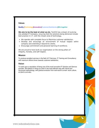 Values 
Quality |Technology|Innovation|CustomerSatisfaction|Win together 
We aim to be the best at what we do. TechCS has a dream of evolving into aGlobal IT Company, ensuring that the solutions being delivered include best practice in I.T. with the chosen area of technology. 
 We operate with complete focus to Maximize customer satisfaction.  
 
 Develop and encourage an environment of mutual respect within company and extending it beyond to clients.  
 Encourage commitment and personal learning of workforce.  
We are proud to have built our organization on the strong pillars of integrity, honesty, and self-respect. 
Mission 
To produce excellent services in the field of IT Services, IT Training and Consultancy with maximum efforts driven towards customer satisfaction. 
Vision 
To build upon a reputation of being one of the most innovative IT Solution and Service provider. We believe in doing our work in the most efficient way with robust and structured methodology, with gradual evolution from hard-work to smart- work culture, at client’s end also.  