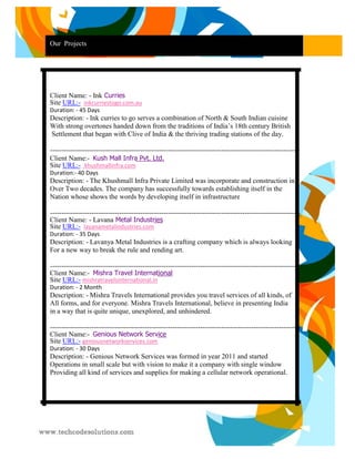 Our Projects 
Client Name: - Ink Curries Site URL:- inkcurriestogo.com.au 
Duration: - 45 Days 
Description: - Ink curries to go serves a combination of North & South Indian cuisine 
With strong overtones handed down from the traditions of India’s 18th century British 
Settlement that began with Clive of India & the thriving trading stations of the day. 
------------------------------------------------------------------------------------------------------------ Client Name:- Kush Mall Infra Pvt. Ltd. Site URL:- khushmallinfra.com 
Duration:- 40 Days 
Description: - The Khushmall Infra Private Limited was incorporate and construction in 
Over Two decades. The company has successfully towards establishing itself in the 
Nation whose shows the words by developing itself in infrastructure 
------------------------------------------------------------------------------------------------------------ Client Name: - Layana Metal Industries Site URL:- layanametalindustries.com 
Duration: - 35 Days 
Description: - Lavanya Metal Industries is a crafting company which is always looking 
For a new way to break the rule and rending art. 
----------------------------------------------------------------------------------------------------------- Client Name:- Mishra Travel International Site URL:- mishratravelsinternational.in 
Duration: - 2 Month 
Description: - Mishra Travels International provides you travel services of all kinds, of 
All forms, and for everyone. Mishra Travels International, believe in presenting India 
in a way that is quite unique, unexplored, and unhindered. 
------------------------------------------------------------------------------------------------------------ Client Name:- Genious Network Service Site URL:- geniousnetworkservices.com 
Duration: - 30 Days 
Description: - Genious Network Services was formed in year 2011 and started 
Operations in small scale but with vision to make it a company with single window 
Providing all kind of services and supplies for making a cellular network operational. 
 