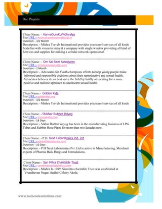 Our Projects 
Cl 
Client Name: - KanyaGuruKulVidhyalay Site URL:- mishratravelsinternational.in 
Duration: - 3/2 Month 
Description: - Mishra Travels International provides you travel services of all kinds 
Scale but with vision to make it a company with single window providing all kind of 
Services and supplies for making a cellular network operational. 
---------------------------------------------------------------------------------------------------------- Client Name: - Om Sai Ram Associates Site URL:- omsairamassociates.com 
Duration: - 1 Month 
Description: - Advocates for Youth champions efforts to help young people make 
Informed and responsible decisions about their reproductive and sexual health. 
Advocates believes it can best serve the field by boldly advocating for a more 
positive and realistic approach to adolescent sexual health. 
---------------------------------------------------------------------------------------------------------- Client Name:- Golden Kids Site URL:- goldenkids.org 
Duration: - 3/2 Month 
Description: - Mishra Travels International provides you travel services of all kinds 
---------------------------------------------------------------------------------------------------------- Client Name: - Shikhar Rubber Udyog Site URL:- srusuraksha.com 
Duration: - 18 Days 
Description: - Sikhar Rubber udyog has been in the manufacturing business of LPG 
Tubes and Rubber Hose Pipes for more than two decades now. 
---------------------------------------------------------------------------------------------------------- Client Name: - P.D. Next Laboratories Pvt. Ltd Site URL:- pdnextlaboratories.com 
Duration: - 10 Days 
Description: - P.D Next Laboratories Pvt. Ltd is active in Manufacturing, Merchant 
exports of Pharma Bulk Drugs and Formulations. 
----------------------------------------------------------------------------------------------------------- Client Name:- San Mitra Charitable Trust Site URL:- sanmitracharitabletrust.com 
Description: - Mishra In 1989, Sanmitra charitable Trust was established at 
Vrundhavan Nagar, Sudhir Colony Akola. 
 