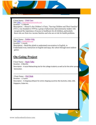 Our Projects 
Client Name:- Child Care Site URL:- thechildrensclinicnoida.com 
Duration: - 1.5 Month 
Description: - About Us the Children’s Clinic, "Serving Children and Their Families" 
(TCC), was founded in 1939 by a group of physicians and community leaders who 
recognized the importance of access to healthcare for all children, particularly 
those who are from low income families and who are at risk for health problems. 
---------------------------------------------------------------------------------------------------------- Client Name:- Golden Kids Site URL:- goldenkids.orgs 
Duration: - 1 month 
Description: - Build the plinth to understand conversation in English, to 
Understand every instruction in English and enjoy the school through most outdoor 
games. 
On Going Project Client Name: - Heart Talks 
Duration: - 8 Months 
Description: - A social Networking site for the college students as well as for the other young 
Generation. 
--------------------------------------------------------------------------------------------------------------------------- Client Name: - Port Desk 
Duration: - 1.5 years 
Description: - A shipping software for entire shipping countries like Australia ,India, USA, 
Singapore, Dubai etc. 
 