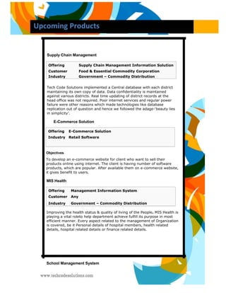 Upcoming Products 
Supply Chain Management 
Offering Supply Chain Management Information Solution 
Customer Food & Essential Commodity Corporation 
Industry Government – Commodity Distribution 
Tech Code Solutions implemented a Central database with each district maintaining its own copy of data. Data confidentiality is maintained against various districts. Real time updating of district records at the head office was not required. Poor internet services and regular power failure were other reasons which made technologies like database replication out of question and hence we followed the adage-‘beauty lies in simplicity’. 
E-Commerce Solution 
Offering E-Commerce Solution Industry Retail Software 
Objectives 
To develop an e-commerce website for client who want to sell their products online using internet. The client is having number of software products, which are popular. After available them on e-commerce website, it gives benefit to users. 
MIS Health 
Offering Management Information System 
Customer Any 
Industry Government – Commodity Distribution 
Improving the health status & quality of living of the People. MIS Health is playing a vital roleto help department achieve fulfill its purpose in most efficient manner. Every aspect related to the management of Organization is covered, be it Personal details of hospital members, health related details, hospital related details or finance related details. 
School Management System  